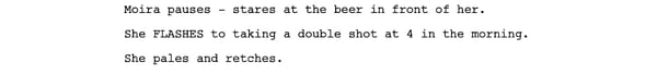 Screenshot of a script reads: Moira pauses - stares at the beer in front of her. She FLASHES to taking a double shot at 4 in the morning. She pales and retches.