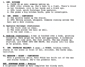 Screenshot of a short film outline that reads: in bold 1. INTERIOR. KITCHEN a. CLOSE ON an eye; someone waking up. b. KATE (20s) stands up. She’s been in a fight. There’s blood on her forehead, cuts on her hands and a black eye. c. Sound Effect: Loud, quick footsteps from upstairs. d. She grabs a big kitchen knife, goes to investigate. Bold text 2) INTERIOR. STEPS – CONTINUOUS a) She quietly eases up the stairs. b) SFX: Moving around, whispers. Someone running across the hall and a door closing. Bold text 3) Upstairs Hallways (Continuous) a) The first room is clear. b) The room across the hall as well. c) In the next room. Bold and underlined text: 4. Bedroom (Continuous): A man is hunched over a body, grunting violently. Kate grips her knife and approaches. A sickening CRACK as the ribs give. Her foot scuffs. The man stands up, startled, and TURNS INTO HER KNIFE. She stares into his eyes as he gurgles and dies. Bold text V. INTERIOR. UPSTAIRS HALLWAY: A gasp. a WOMAN, holding towels, stares at the scene in front of her, stricken. She backs away, terrified. In bold text: VI) BEDROOM - NIGHT – CONTINUOUS With a predatory smile, Kate PULLS her knife out of the man and stalks forward. She’s the predator here. In bold text: EXT. SUBURBAN HOUSE – Evening A frightened SCREAM as Kate completes her bloody work.