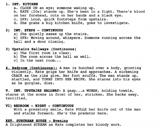 Screenshot of a short film outline that reads: in bold 1. INTERIOR. KITCHEN a. CLOSE ON an eye; someone waking up. b. KATE (20s) stands up. She’s been in a fight. There’s blood on her forehead, cuts on her hands and a black eye. c. Sound Effect: Loud, quick footsteps from upstairs. d. She grabs a big kitchen knife, goes to investigate. Bold text 2) INTERIOR. STEPS – CONTINUOUS a) She quietly eases up the stairs. b) SFX: Moving around, whispers. Someone running across the hall and a door closing. Bold text 3) Upstairs Hallways (Continuous) a) The first room is clear. b) The room across the hall as well. c) In the next room... Bold and underlined text: 4. Bedroom (Continuous): A man is hunched over a body, grunting violently. Kate grips her knife and approaches. A sickening CRACK as the ribs give. Her foot scuffs. The man stands up, startled, and TURNS INTO HER KNIFE. She stares into his eyes as he gurgles and dies. Bold text V. INTERIOR. UPSTAIRS HALLWAY: A gasp...a WOMAN, holding towels, stares at the scene in front of her, stricken. She backs away, terrified. In bold text: VI) BEDROOM - NIGHT – CONTINUOUS With a predatory smile, Kate PULLS her knife out of the man and stalks forward. She’s the predator here. In bold text: EXT. SUBURBAN HOUSE – Evening A frightened SCREAM as Kate completes her bloody work.
